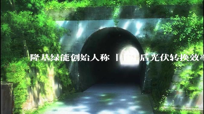 隆基绿能创始人称「十年后光伏转换效率有望达到 35%」，这个数字说明了什么？中国光伏行业发展现状如何？
