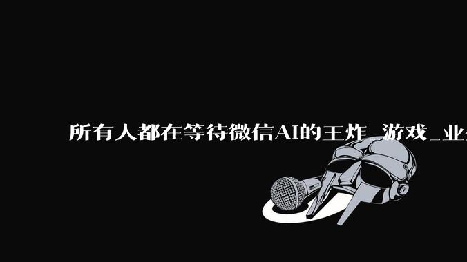 所有人都在等待微信AI的王炸_游戏_业务_核心