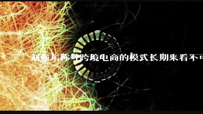 刘强东称「跨境电商的模式长期来看不可持续」，有依据吗？京东不走跨境电商模式，对其国际市场布局有何影响？