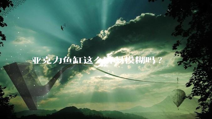亚克力鱼缸这么容易模糊吗?