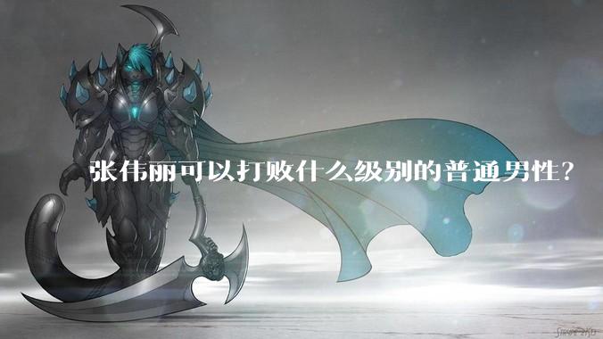 张伟丽可以打败什么级别的普通男性？