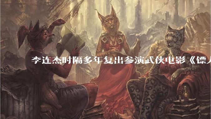 李连杰时隔多年复出参演武侠电影《镖人：风起大漠》，票房能爆吗？
