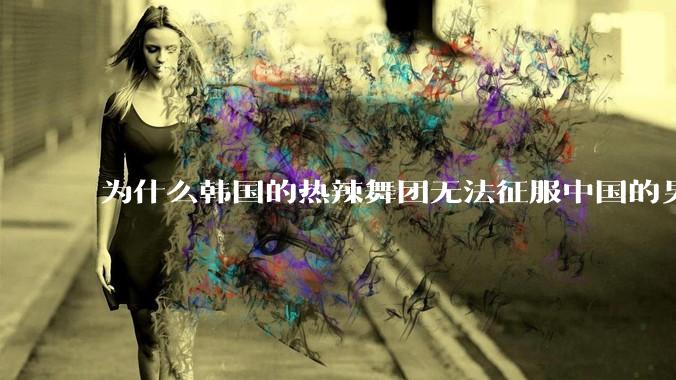 为什么韩国的热辣舞团无法征服中国的男性市场？？
